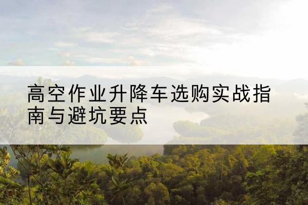 永川区升降车怎么选-高空作业升降车选购实战指南与避坑要点