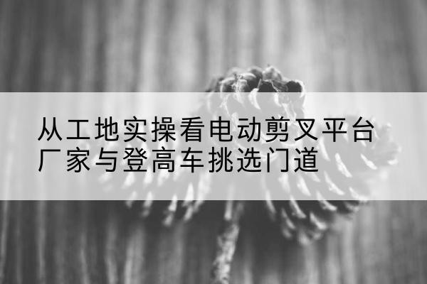 永川区电动剪叉升降平台厂家-从工地实操看电动剪叉平台厂家与登高车挑选门道