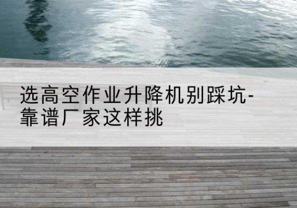 永川区剪叉式升降机厂家-选高空作业升降机别踩坑-靠谱厂家这样挑
