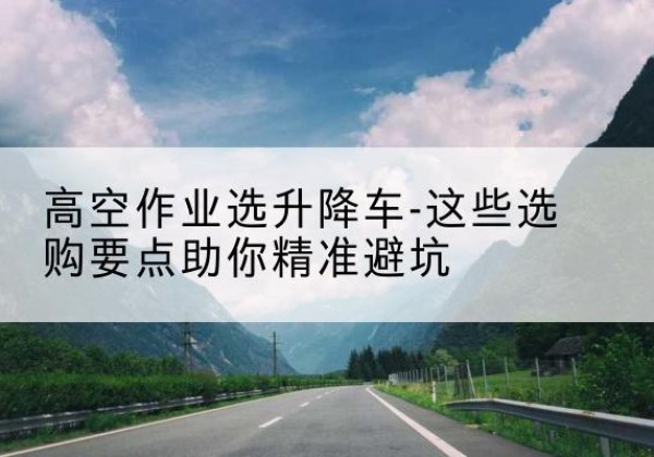 永川区升降车厂家-高空作业选升降车-这些选购要点助你*避坑