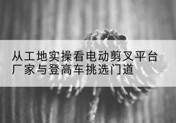 永川区电动剪叉升降平台厂家-从工地实操看电动剪叉平台厂家与登高车挑选门道